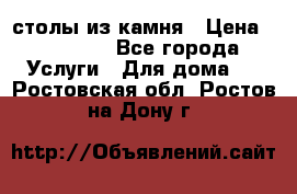 столы из камня › Цена ­ 55 000 - Все города Услуги » Для дома   . Ростовская обл.,Ростов-на-Дону г.